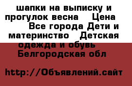 шапки на выписку и прогулок весна  › Цена ­ 500 - Все города Дети и материнство » Детская одежда и обувь   . Белгородская обл.